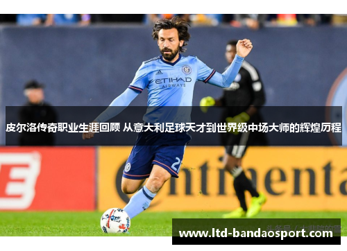 皮尔洛传奇职业生涯回顾 从意大利足球天才到世界级中场大师的辉煌历程