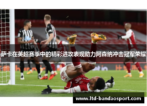 萨卡在英超赛季中的精彩进攻表现助力阿森纳冲击冠军荣耀