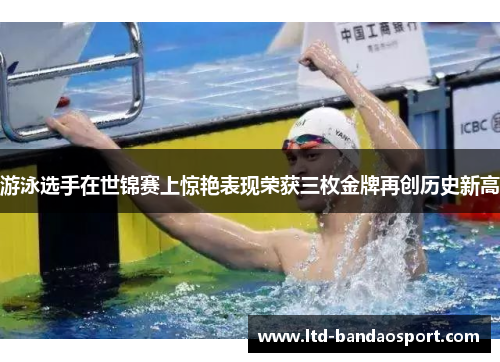 游泳选手在世锦赛上惊艳表现荣获三枚金牌再创历史新高