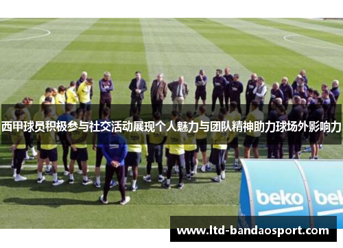 西甲球员积极参与社交活动展现个人魅力与团队精神助力球场外影响力