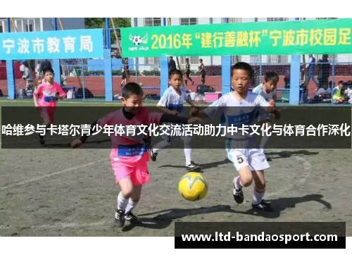哈维参与卡塔尔青少年体育文化交流活动助力中卡文化与体育合作深化