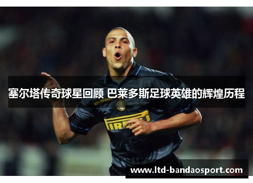 塞尔塔传奇球星回顾 巴莱多斯足球英雄的辉煌历程