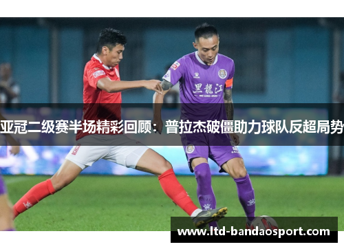 亚冠二级赛半场精彩回顾：普拉杰破僵助力球队反超局势