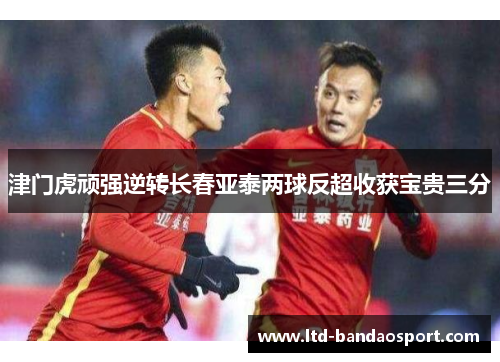 津门虎顽强逆转长春亚泰两球反超收获宝贵三分