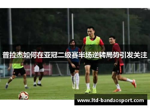 普拉杰如何在亚冠二级赛半场逆转局势引发关注
