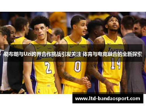 勒布朗与Uzi跨界合作挑战引发关注 体育与电竞融合的全新探索