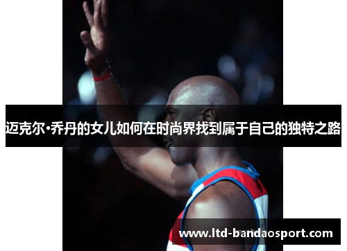 迈克尔·乔丹的女儿如何在时尚界找到属于自己的独特之路