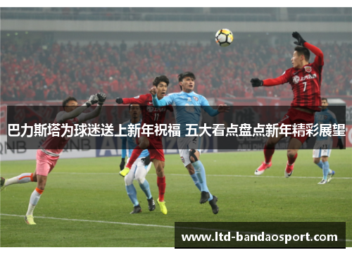 巴力斯塔为球迷送上新年祝福 五大看点盘点新年精彩展望