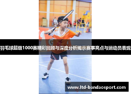 羽毛球超级1000赛精彩回顾与深度分析揭示赛事亮点与运动员表现
