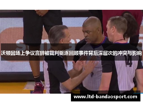 沃顿因场上争议言辞被裁判驱逐回顾事件背后深层次的冲突与影响