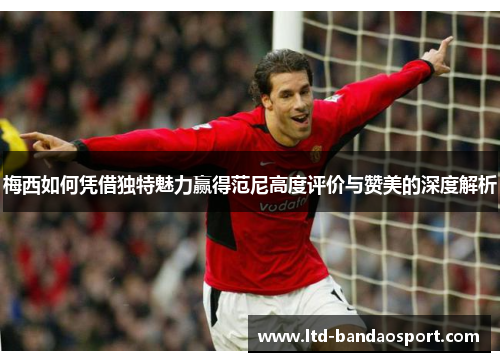 梅西如何凭借独特魅力赢得范尼高度评价与赞美的深度解析