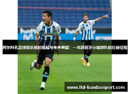 阿尔科孔足球俱乐部的崛起与未来展望：一支西班牙小城球队的壮丽征程