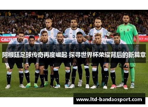 阿根廷足球传奇再度崛起 探寻世界杯荣耀背后的新篇章