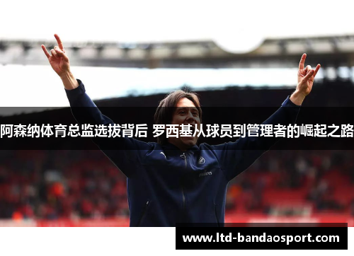 阿森纳体育总监选拔背后 罗西基从球员到管理者的崛起之路