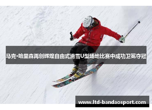 马克·哈里森再创辉煌自由式滑雪U型场地比赛中成功卫冕夺冠