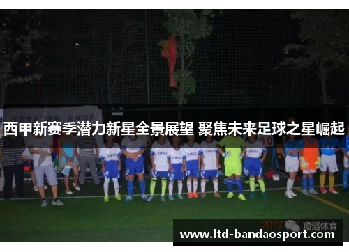 西甲新赛季潜力新星全景展望 聚焦未来足球之星崛起 西甲新赛季潜力新星全景展望 聚焦未来足球之星崛起