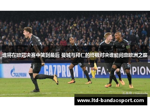 谁将在欧冠决赛中笑到最后 曼城与拜仁的终极对决谁能问鼎欧洲之巅
