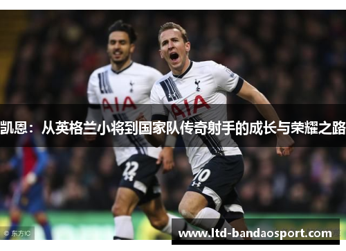 凯恩:从英格兰小将到国家队传奇射手的成长与荣耀之路 凯恩:从英格兰小将到国家队传奇射手的成长与荣耀之路