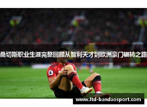 桑切斯职业生涯完整回顾从智利天才到欧洲豪门辗转之路 桑切斯职业生涯完整回顾从智利天才到欧洲豪门辗转之路