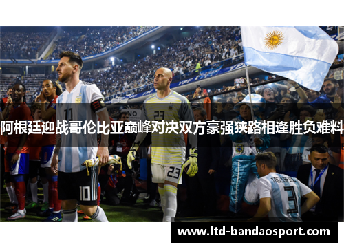 阿根廷迎战哥伦比亚巅峰对决双方豪强狭路相逢胜负难料 阿根廷迎战哥伦比亚巅峰对决双方豪强狭路相逢胜负难料