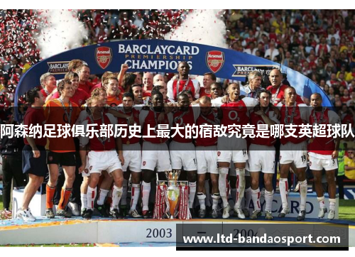 阿森纳足球俱乐部历史上最大的宿敌究竟是哪支英超球队 阿森纳足球俱乐部历史上最大的宿敌究竟是哪支英超球队