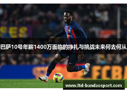 巴萨10号年薪1400万面临的挣扎与挑战未来何去何从
