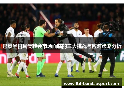 巴黎圣日耳曼转会市场面临的三大挑战与应对策略分析